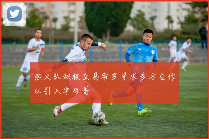 热火队积极交易希罗寻求多方合作以引入字母哥