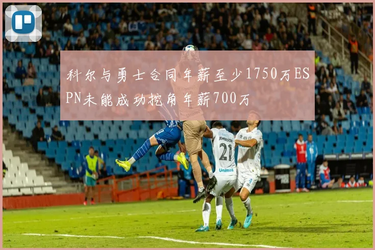 科尔与勇士合同年薪至少1750万ESPN未能成功挖角年薪700万