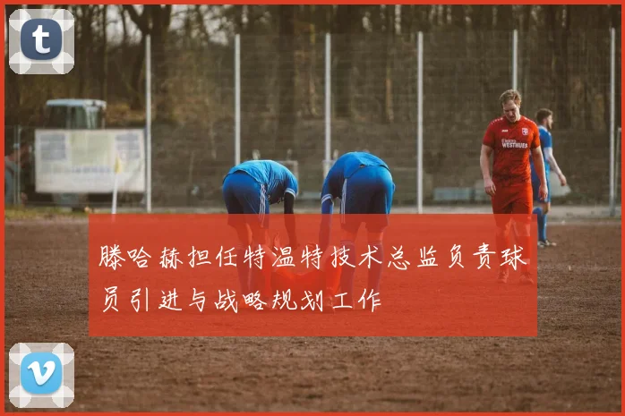 滕哈赫担任特温特技术总监负责球员引进与战略规划工作