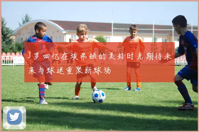 J罗回忆在埃弗顿的美好时光期待未来与球迷重聚新球场