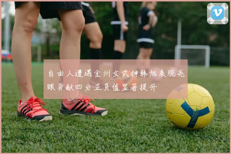 自由人遭遇金州女武神韩旭表现亮眼贡献四分正负值显著提升