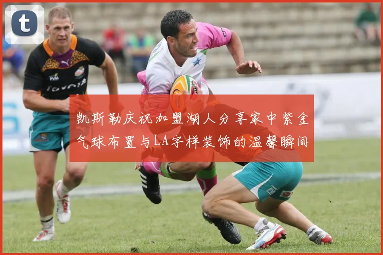 凯斯勒庆祝加盟湖人分享家中紫金气球布置与LA字样装饰的温馨瞬间