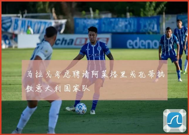 马拉戈考虑聘请阿莱格里或孔蒂执教意大利国家队