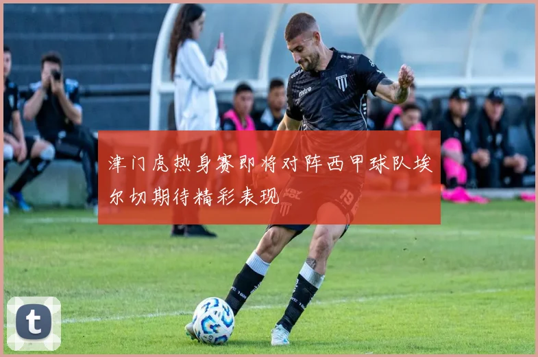 津门虎热身赛即将对阵西甲球队埃尔切期待精彩表现
