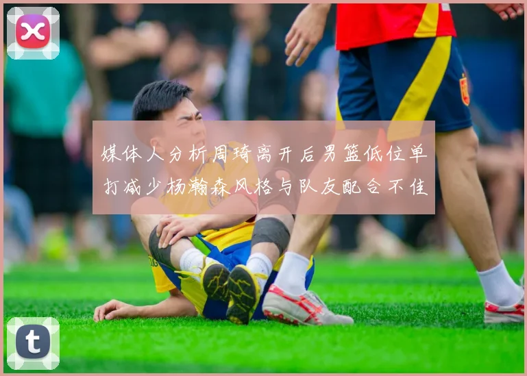 媒体人分析周琦离开后男篮低位单打减少杨瀚森风格与队友配合不佳