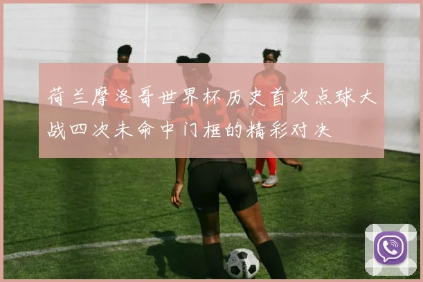 荷兰摩洛哥世界杯历史首次点球大战四次未命中门框的精彩对决