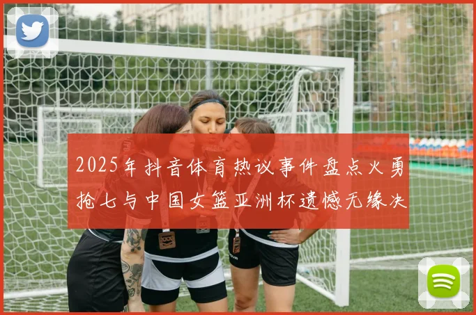 2025年抖音体育热议事件盘点火勇抢七与中国女篮亚洲杯遗憾无缘决赛