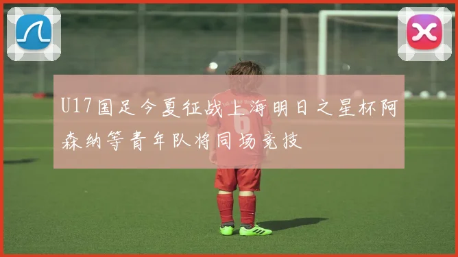 U17国足今夏征战上海明日之星杯阿森纳等青年队将同场竞技