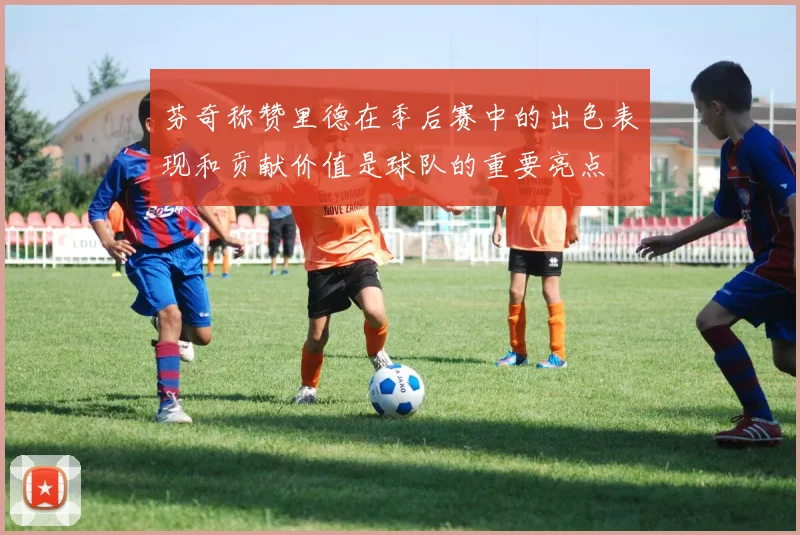 芬奇称赞里德在季后赛中的出色表现和贡献价值是球队的重要亮点